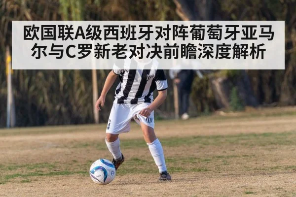 欧国联A级西班牙对阵葡萄牙亚马尔与C罗新老对决前瞻深度解析